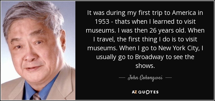 It was during my first trip to America in 1953 - thats when I learned to visit museums. I was then 26 years old. When I travel, the first thing I do is to visit museums. When I go to New York City, I usually go to Broadway to see the shows. - John Gokongwei