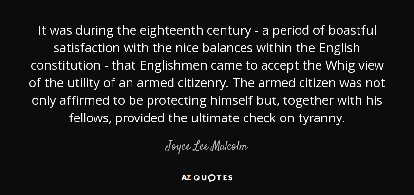 It was during the eighteenth century - a period of boastful satisfaction with the nice balances within the English constitution - that Englishmen came to accept the Whig view of the utility of an armed citizenry. The armed citizen was not only affirmed to be protecting himself but, together with his fellows, provided the ultimate check on tyranny. - Joyce Lee Malcolm