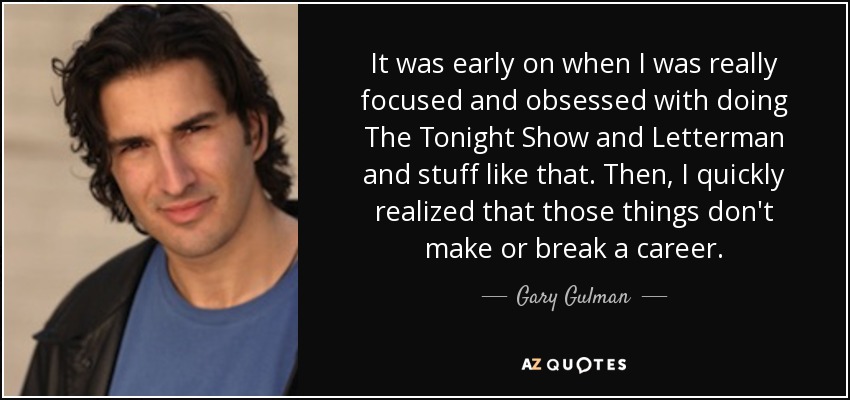 It was early on when I was really focused and obsessed with doing The Tonight Show and Letterman and stuff like that. Then, I quickly realized that those things don't make or break a career. - Gary Gulman
