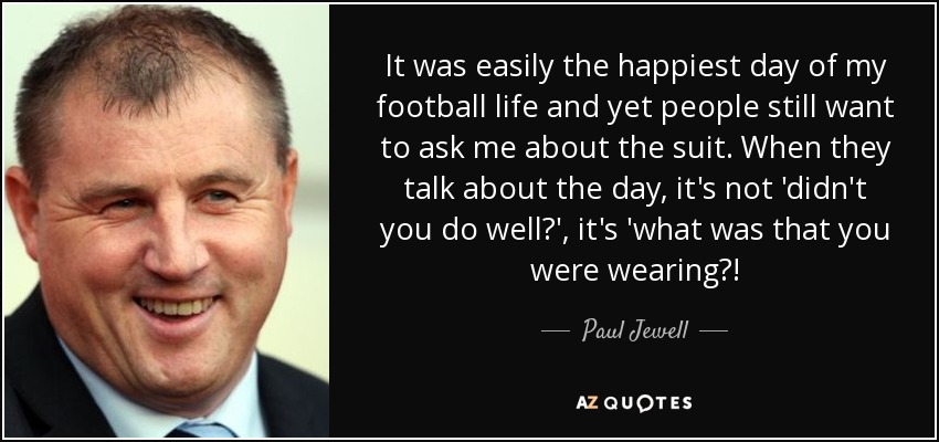 It was easily the happiest day of my football life and yet people still want to ask me about the suit. When they talk about the day, it's not 'didn't you do well?', it's 'what was that you were wearing?! - Paul Jewell