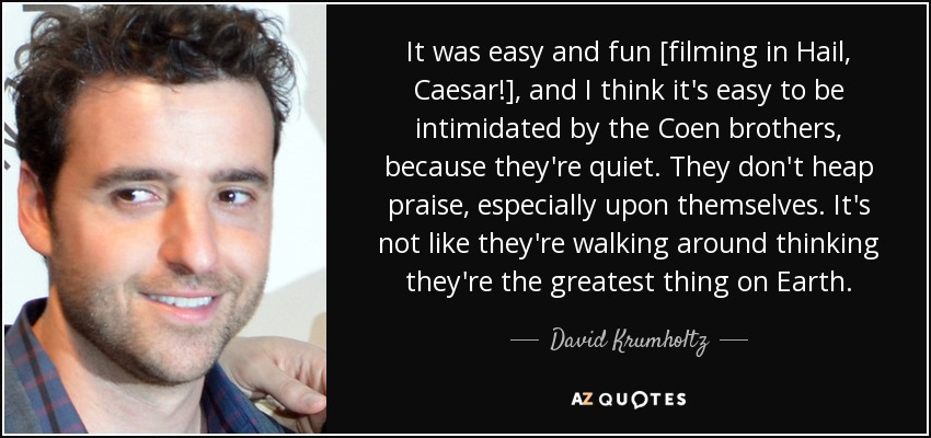 It was easy and fun [filming in Hail, Caesar!], and I think it's easy to be intimidated by the Coen brothers, because they're quiet. They don't heap praise, especially upon themselves. It's not like they're walking around thinking they're the greatest thing on Earth. - David Krumholtz