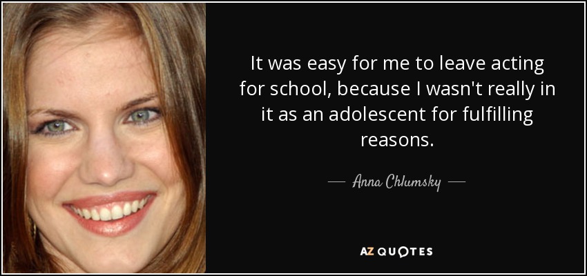It was easy for me to leave acting for school, because I wasn't really in it as an adolescent for fulfilling reasons. - Anna Chlumsky