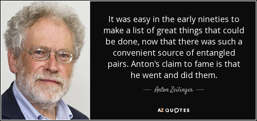 It was easy in the early nineties to make a list of great things that could be done, now that there was such a convenient source of entangled pairs. Anton's claim to fame is that he went and did them. - Anton Zeilinger