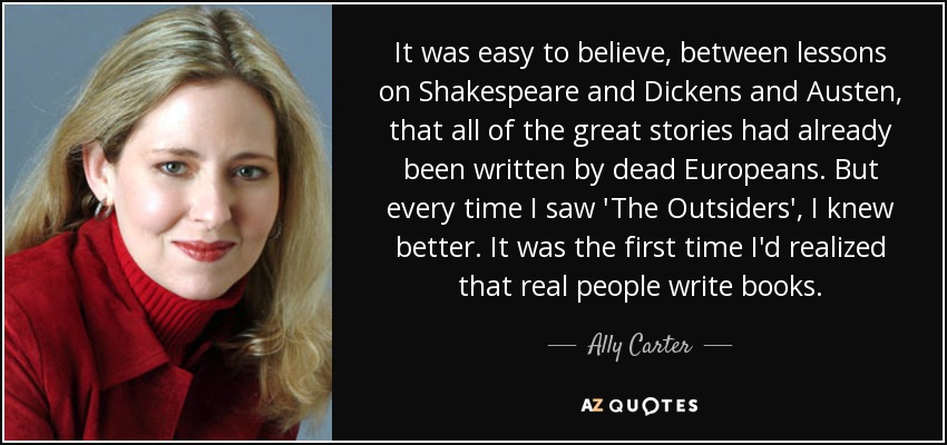 It was easy to believe, between lessons on Shakespeare and Dickens and Austen, that all of the great stories had already been written by dead Europeans. But every time I saw 'The Outsiders', I knew better. It was the first time I'd realized that real people write books. - Ally Carter