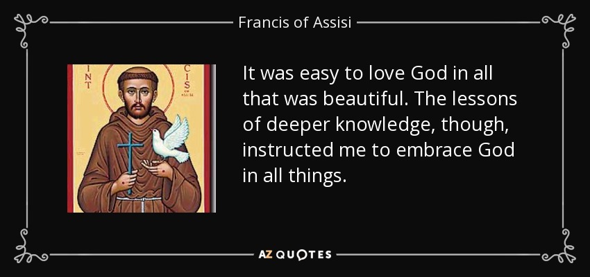It was easy to love God in all that was beautiful. The lessons of deeper knowledge, though, instructed me to embrace God in all things. - Francis of Assisi