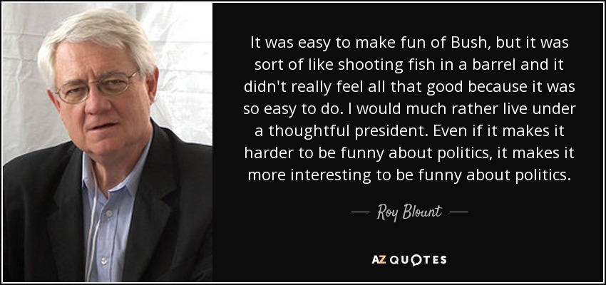 It was easy to make fun of Bush, but it was sort of like shooting fish in a barrel and it didn't really feel all that good because it was so easy to do. I would much rather live under a thoughtful president. Even if it makes it harder to be funny about politics, it makes it more interesting to be funny about politics. - Roy Blount, Jr.