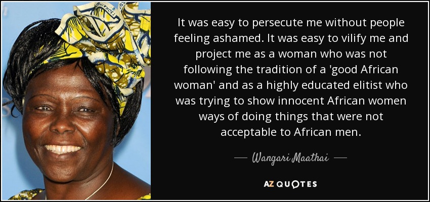 It was easy to persecute me without people feeling ashamed. It was easy to vilify me and project me as a woman who was not following the tradition of a 'good African woman' and as a highly educated elitist who was trying to show innocent African women ways of doing things that were not acceptable to African men. - Wangari Maathai