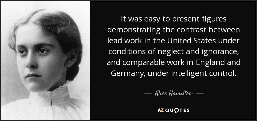 It was easy to present figures demonstrating the contrast between lead work in the United States under conditions of neglect and ignorance, and comparable work in England and Germany, under intelligent control. - Alice Hamilton