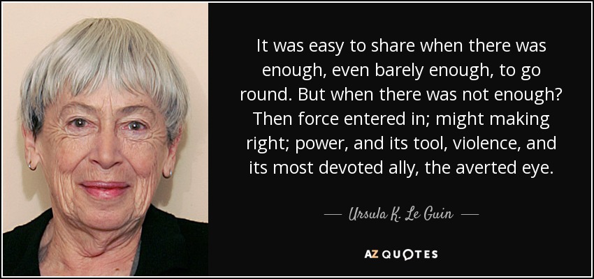 It was easy to share when there was enough, even barely enough, to go round. But when there was not enough? Then force entered in; might making right; power, and its tool, violence, and its most devoted ally, the averted eye. - Ursula K. Le Guin