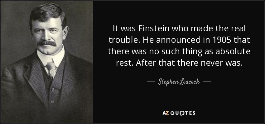 It was Einstein who made the real trouble. He announced in 1905 that there was no such thing as absolute rest. After that there never was. - Stephen Leacock