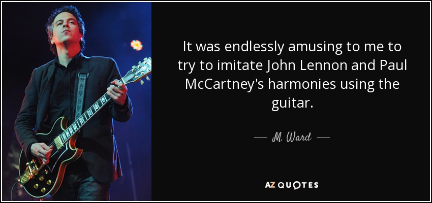 It was endlessly amusing to me to try to imitate John Lennon and Paul McCartney's harmonies using the guitar. - M. Ward
