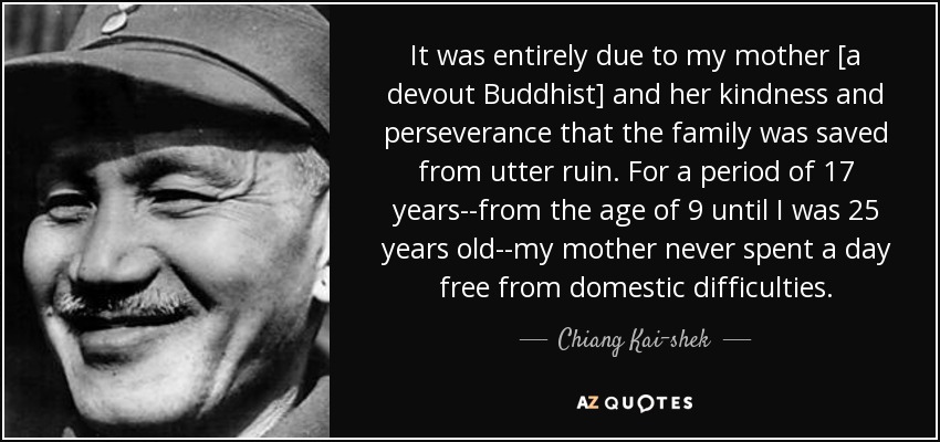 It was entirely due to my mother [a devout Buddhist] and her kindness and perseverance that the family was saved from utter ruin. For a period of 17 years--from the age of 9 until I was 25 years old--my mother never spent a day free from domestic difficulties. - Chiang Kai-shek