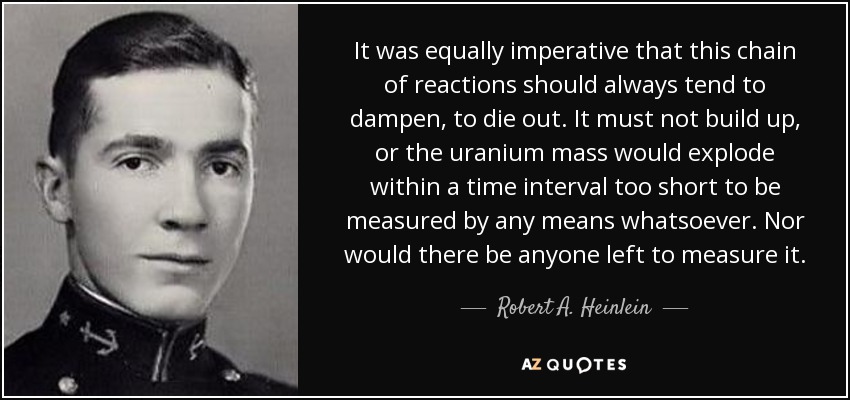 It was equally imperative that this chain of reactions should always tend to dampen, to die out. It must not build up, or the uranium mass would explode within a time interval too short to be measured by any means whatsoever. Nor would there be anyone left to measure it. - Robert A. Heinlein