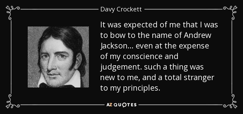 It was expected of me that I was to bow to the name of Andrew Jackson... even at the expense of my conscience and judgement. such a thing was new to me, and a total stranger to my principles. - Davy Crockett