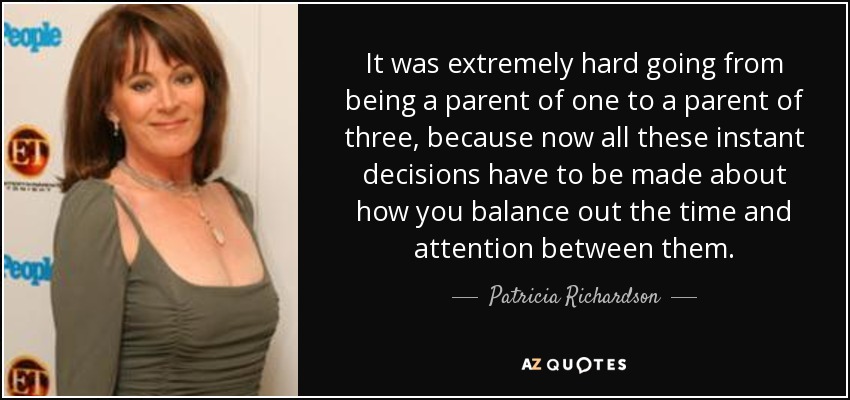 It was extremely hard going from being a parent of one to a parent of three, because now all these instant decisions have to be made about how you balance out the time and attention between them. - Patricia Richardson