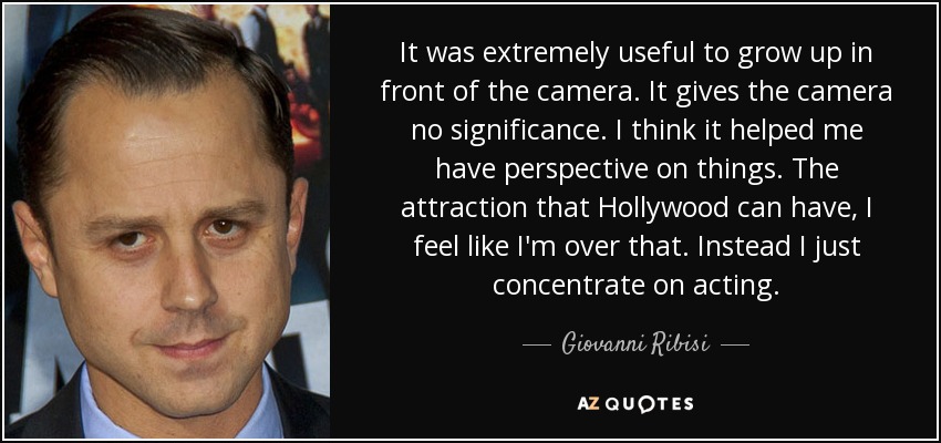 It was extremely useful to grow up in front of the camera. It gives the camera no significance. I think it helped me have perspective on things. The attraction that Hollywood can have, I feel like I'm over that. Instead I just concentrate on acting. - Giovanni Ribisi