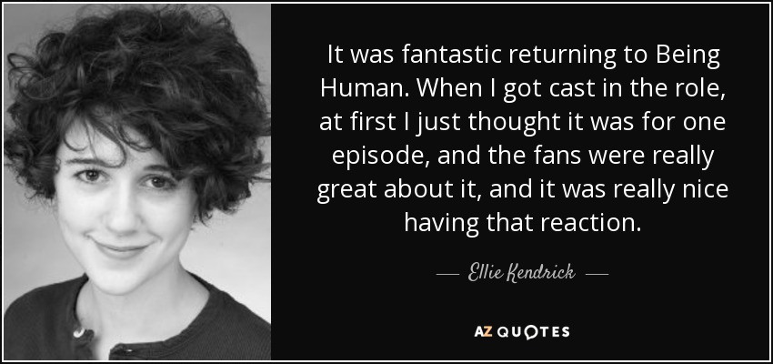 It was fantastic returning to Being Human. When I got cast in the role, at first I just thought it was for one episode, and the fans were really great about it, and it was really nice having that reaction. - Ellie Kendrick