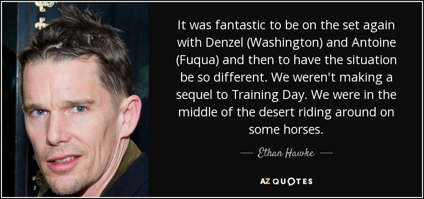 It was fantastic to be on the set again with Denzel (Washington) and Antoine (Fuqua) and then to have the situation be so different. We weren't making a sequel to Training Day. We were in the middle of the desert riding around on some horses. - Ethan Hawke