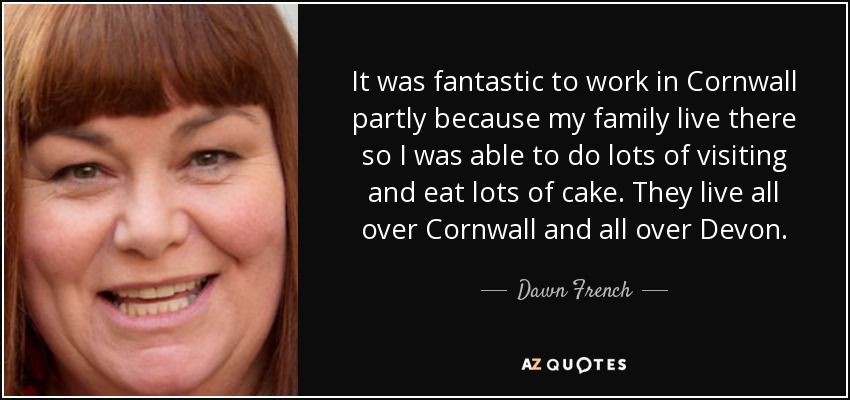 It was fantastic to work in Cornwall partly because my family live there so I was able to do lots of visiting and eat lots of cake. They live all over Cornwall and all over Devon. - Dawn French