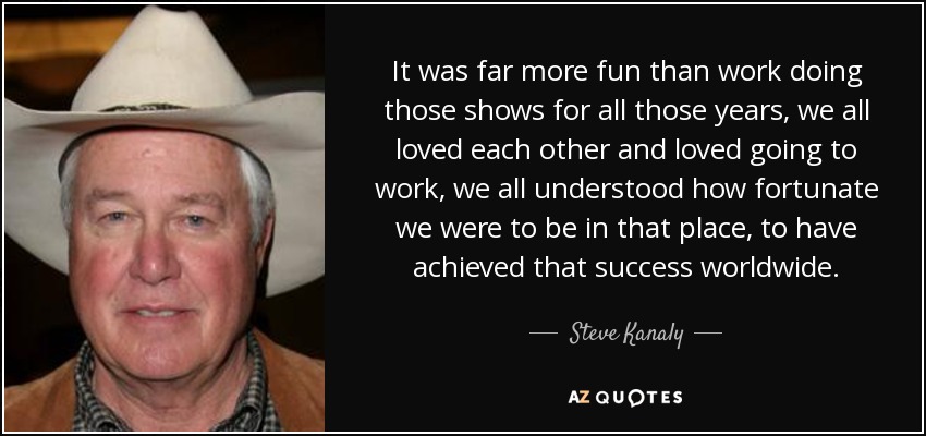 It was far more fun than work doing those shows for all those years, we all loved each other and loved going to work, we all understood how fortunate we were to be in that place, to have achieved that success worldwide. - Steve Kanaly