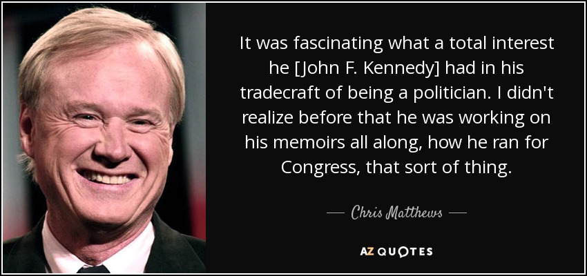 It was fascinating what a total interest he [John F. Kennedy] had in his tradecraft of being a politician. I didn't realize before that he was working on his memoirs all along, how he ran for Congress, that sort of thing. - Chris Matthews