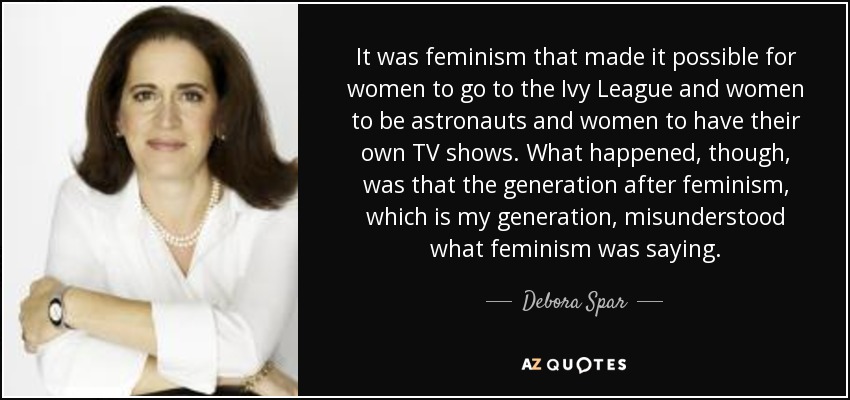It was feminism that made it possible for women to go to the Ivy League and women to be astronauts and women to have their own TV shows. What happened, though, was that the generation after feminism, which is my generation, misunderstood what feminism was saying. - Debora Spar