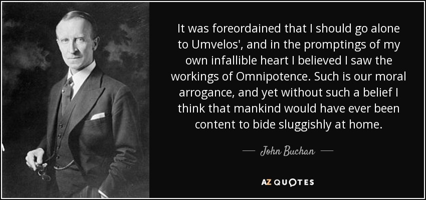 It was foreordained that I should go alone to Umvelos', and in the promptings of my own infallible heart I believed I saw the workings of Omnipotence. Such is our moral arrogance, and yet without such a belief I think that mankind would have ever been content to bide sluggishly at home. - John Buchan
