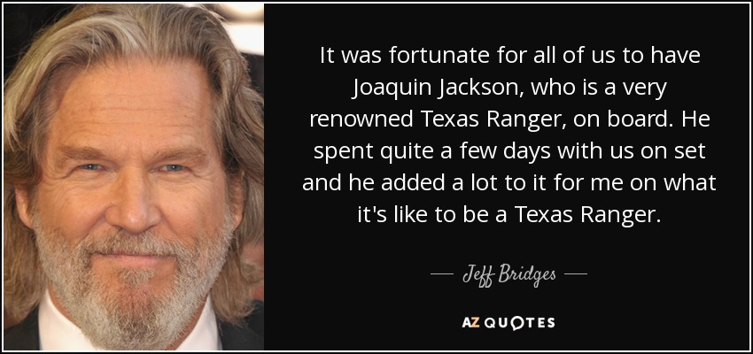 It was fortunate for all of us to have Joaquin Jackson, who is a very renowned Texas Ranger, on board. He spent quite a few days with us on set and he added a lot to it for me on what it's like to be a Texas Ranger. - Jeff Bridges