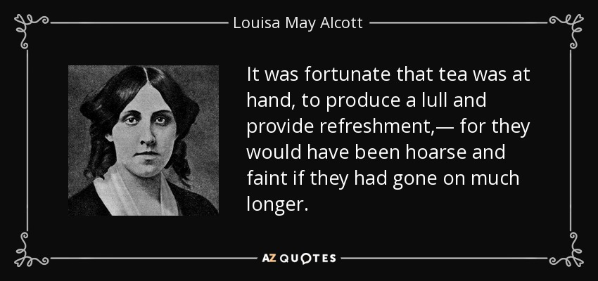 It was fortunate that tea was at hand, to produce a lull and provide refreshment,— for they would have been hoarse and faint if they had gone on much longer. - Louisa May Alcott