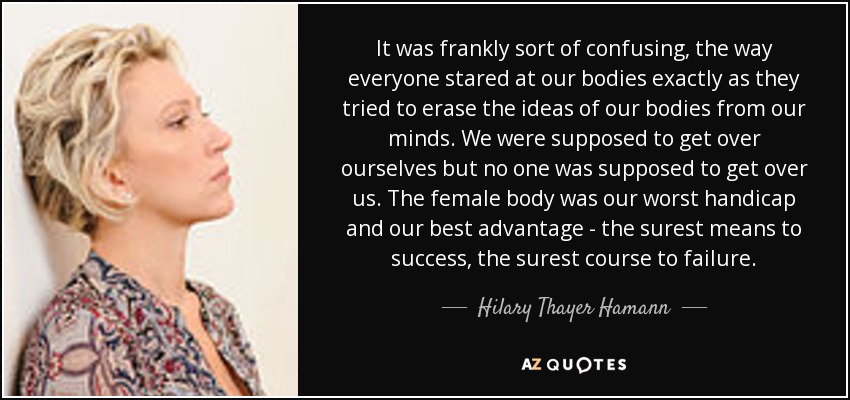 It was frankly sort of confusing, the way everyone stared at our bodies exactly as they tried to erase the ideas of our bodies from our minds. We were supposed to get over ourselves but no one was supposed to get over us. The female body was our worst handicap and our best advantage - the surest means to success, the surest course to failure. - Hilary Thayer Hamann