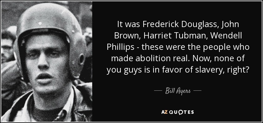 It was Frederick Douglass, John Brown, Harriet Tubman, Wendell Phillips - these were the people who made abolition real. Now, none of you guys is in favor of slavery, right? - Bill Ayers