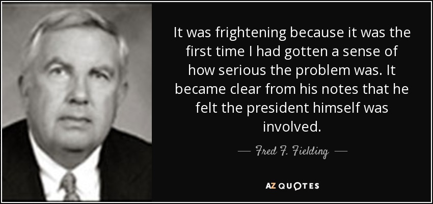It was frightening because it was the first time I had gotten a sense of how serious the problem was. It became clear from his notes that he felt the president himself was involved. - Fred F. Fielding