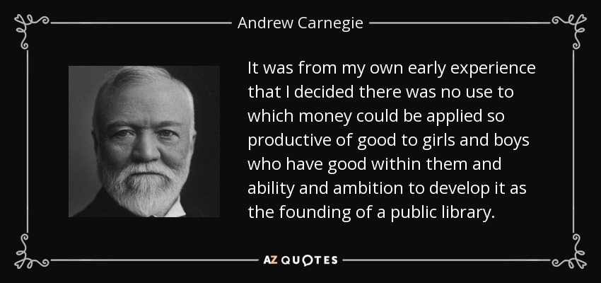It was from my own early experience that I decided there was no use to which money could be applied so productive of good to girls and boys who have good within them and ability and ambition to develop it as the founding of a public library. - Andrew Carnegie