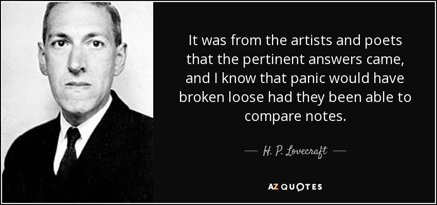 It was from the artists and poets that the pertinent answers came, and I know that panic would have broken loose had they been able to compare notes. - H. P. Lovecraft