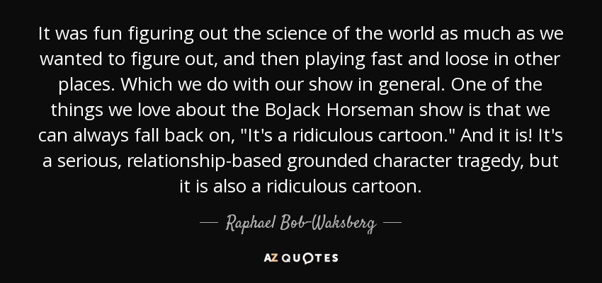 It was fun figuring out the science of the world as much as we wanted to figure out, and then playing fast and loose in other places. Which we do with our show in general. One of the things we love about the BoJack Horseman show is that we can always fall back on, 