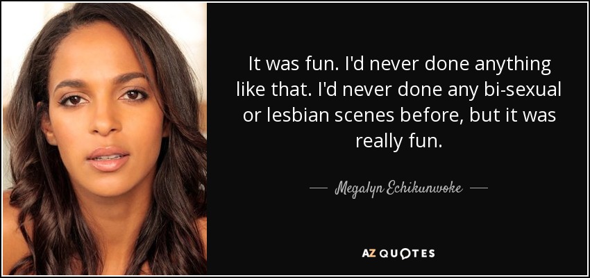 It was fun. I'd never done anything like that. I'd never done any bi-sexual or lesbian scenes before, but it was really fun. - Megalyn Echikunwoke