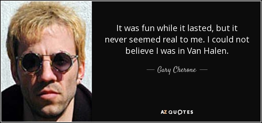 It was fun while it lasted, but it never seemed real to me. I could not believe I was in Van Halen. - Gary Cherone