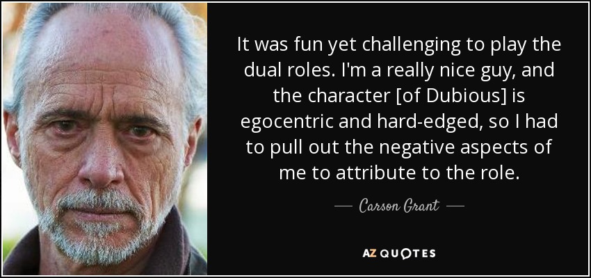 It was fun yet challenging to play the dual roles. I'm a really nice guy, and the character [of Dubious] is egocentric and hard-edged, so I had to pull out the negative aspects of me to attribute to the role. - Carson Grant