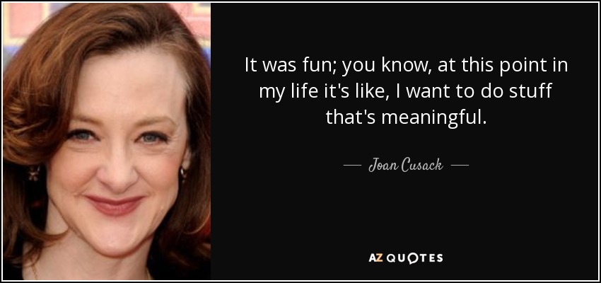 It was fun; you know, at this point in my life it's like, I want to do stuff that's meaningful. - Joan Cusack