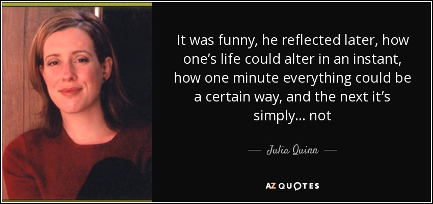 It was funny, he reflected later, how one’s life could alter in an instant, how one minute everything could be a certain way, and the next it’s simply ... not - Julia Quinn
