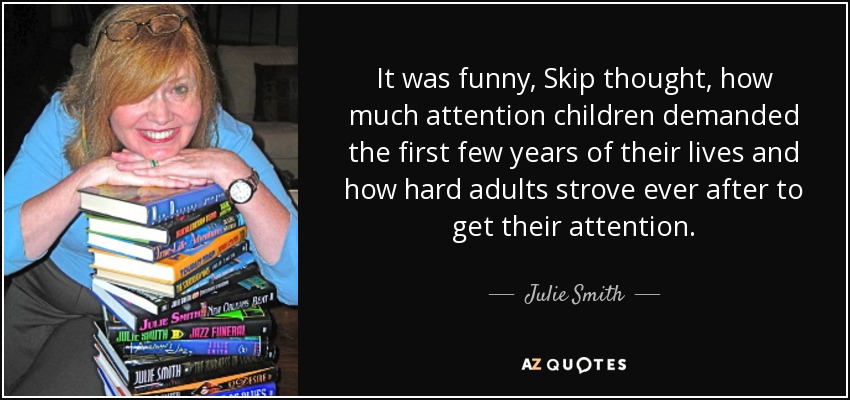 It was funny, Skip thought, how much attention children demanded the first few years of their lives and how hard adults strove ever after to get their attention. - Julie Smith