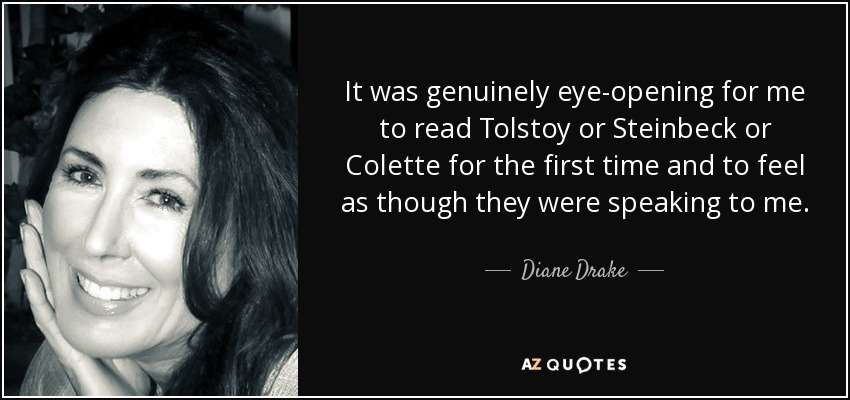 It was genuinely eye-opening for me to read Tolstoy or Steinbeck or Colette for the first time and to feel as though they were speaking to me. - Diane Drake
