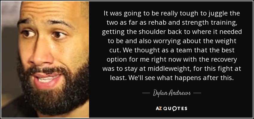 It was going to be really tough to juggle the two as far as rehab and strength training, getting the shoulder back to where it needed to be and also worrying about the weight cut. We thought as a team that the best option for me right now with the recovery was to stay at middleweight, for this fight at least. We'll see what happens after this. - Dylan Andrews