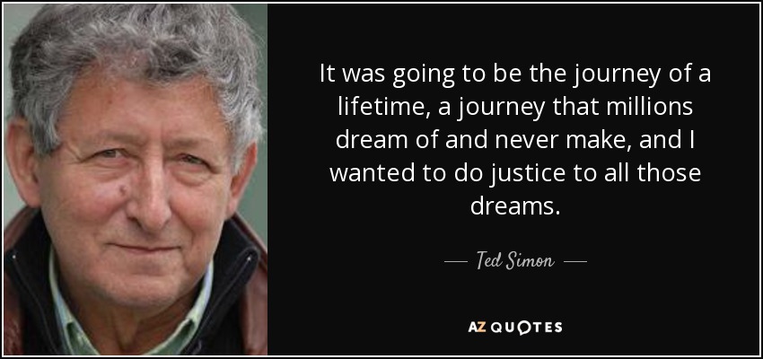 It was going to be the journey of a lifetime, a journey that millions dream of and never make, and I wanted to do justice to all those dreams. - Ted Simon