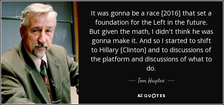 It was gonna be a race [2016] that set a foundation for the Left in the future. But given the math, I didn't think he was gonna make it. And so I started to shift to Hillary [Clinton] and to discussions of the platform and discussions of what to do. - Tom Hayden