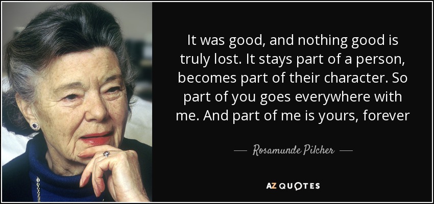 It was good, and nothing good is truly lost. It stays part of a person, becomes part of their character. So part of you goes everywhere with me. And part of me is yours, forever - Rosamunde Pilcher