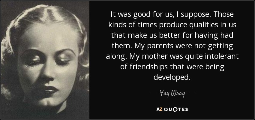 It was good for us, I suppose. Those kinds of times produce qualities in us that make us better for having had them. My parents were not getting along. My mother was quite intolerant of friendships that were being developed. - Fay Wray