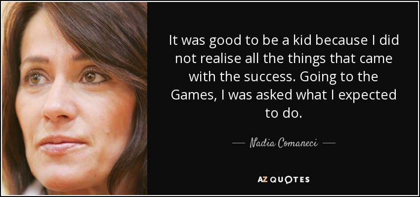 It was good to be a kid because I did not realise all the things that came with the success. Going to the Games, I was asked what I expected to do. - Nadia Comaneci