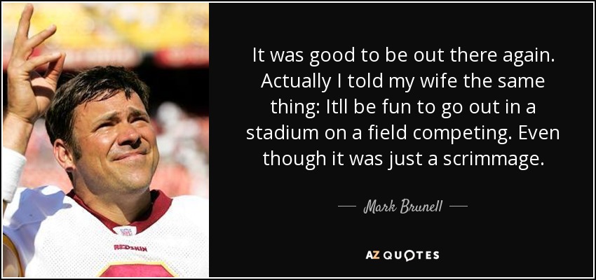 It was good to be out there again. Actually I told my wife the same thing: Itll be fun to go out in a stadium on a field competing. Even though it was just a scrimmage. - Mark Brunell