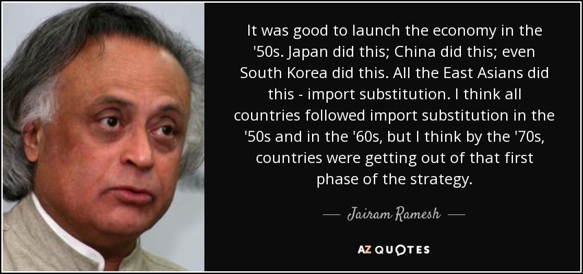 It was good to launch the economy in the '50s. Japan did this; China did this; even South Korea did this. All the East Asians did this - import substitution. I think all countries followed import substitution in the '50s and in the '60s, but I think by the '70s, countries were getting out of that first phase of the strategy. - Jairam Ramesh